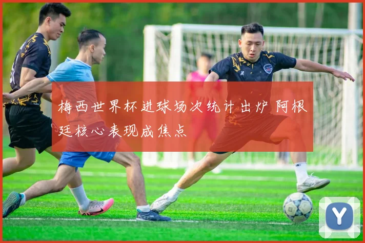 梅西世界杯进球场次统计出炉 阿根廷核心表现成焦点