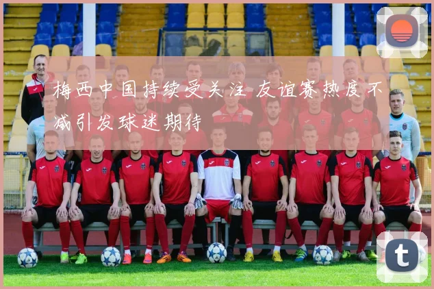 梅西中国持续受关注 友谊赛热度不减引发球迷期待