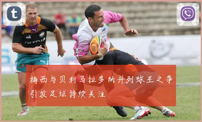 梅西与贝利马拉多纳并列球王之争引发足坛持续关注