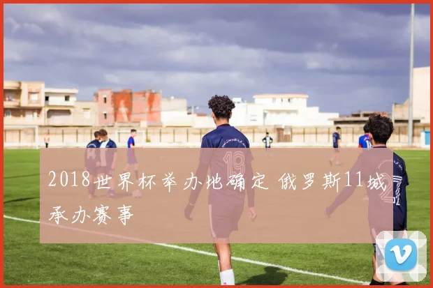 2018世界杯举办地确定 俄罗斯11城承办赛事