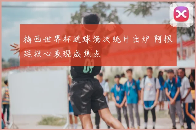 梅西世界杯进球场次统计出炉 阿根廷核心表现成焦点