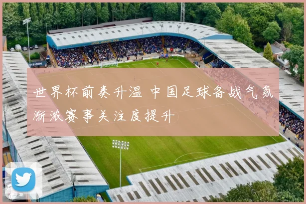 世界杯前奏升温 中国足球备战气氛渐浓赛事关注度提升